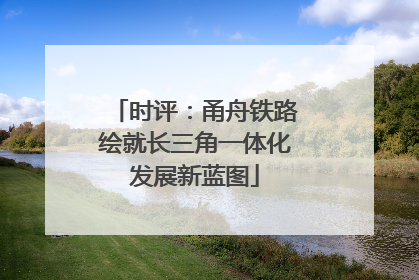 时评：甬舟铁路绘就长三角一体化发展新蓝图